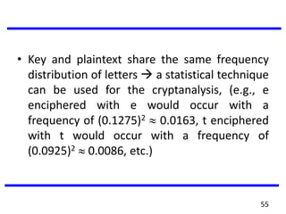 • Key and plaintext share the same frequency
distribution of letters  a statistical technique
can be used for the cryptanalysis, (e.g., e
enciphered with e would occur with a
frequency of (0.1275)2 0.0163, t enciphered
with t would occur with a frequency of
(0.0925)2 0.0086, etc.)
55
 