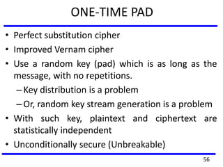 ONE-TIME PAD
• Perfect substitution cipher
• Improved Vernam cipher
• Use a random key (pad) which is as long as the
message, with no repetitions.
–Key distribution is a problem
–Or, random key stream generation is a problem
• With such key, plaintext and ciphertext are
statistically independent
• Unconditionally secure (Unbreakable)
56
 