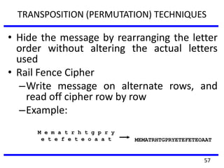 TRANSPOSITION (PERMUTATION) TECHNIQUES
• Hide the message by rearranging the letter
order without altering the actual letters
used
• Rail Fence Cipher
–Write message on alternate rows, and
read off cipher row by row
–Example:
M e m a t r h t g p r y
e t e f e t e o a a t MEMATRHTGPRYETEFETEOAAT
57
 