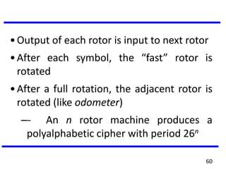 •Output of each rotor is input to next rotor
•After each symbol, the “fast” rotor is
rotated
•After a full rotation, the adjacent rotor is
rotated (like odometer)
–- An n rotor machine produces a
polyalphabetic cipher with period 26n
60
 
