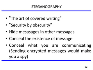 STEGANOGRAPHY
• “The art of covered writing”
• “Security by obscurity”
• Hide mesasages in other messages
• Conceal the existence of message
• Conceal what you are communicating
(Sending encrypted messages would make
you a spy)
62
 