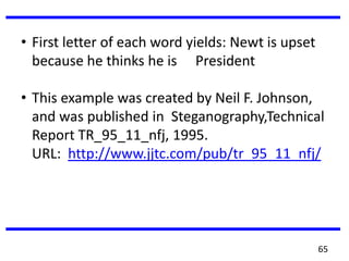 • First letter of each word yields: Newt is upset
because he thinks he is President
• This example was created by Neil F. Johnson,
and was published in Steganography,Technical
Report TR_95_11_nfj, 1995.
URL: http://www.jjtc.com/pub/tr_95_11_nfj/
65
 