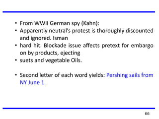 • From WWII German spy (Kahn):
• Apparently neutral’s protest is thoroughly discounted
and ignored. Isman
• hard hit. Blockade issue affects pretext for embargo
on by products, ejecting
• suets and vegetable Oils.
• Second letter of each word yields: Pershing sails from
NY June 1.
66
 