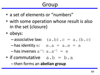 Group
• a set of elements or “numbers”
• with some operation whose result is also
in the set (closure)
• obeys:
–associative law: (a.b).c = a.(b.c)
–has identity e: e.a = a.e = a
–has inverses a-1: a.a-1 = e
• if commutative a.b = b.a
–then forms an abelian group
69
 