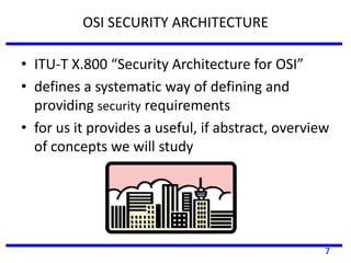 OSI SECURITY ARCHITECTURE
• ITU-T X.800 “Security Architecture for OSI”
• defines a systematic way of defining and
providing security requirements
• for us it provides a useful, if abstract, overview
of concepts we will study
7
 