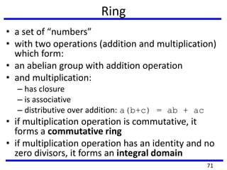 Ring
• a set of “numbers”
• with two operations (addition and multiplication)
which form:
• an abelian group with addition operation
• and multiplication:
– has closure
– is associative
– distributive over addition: a(b+c) = ab + ac
• if multiplication operation is commutative, it
forms a commutative ring
• if multiplication operation has an identity and no
zero divisors, it forms an integral domain
71
 
