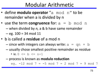 Modular Arithmetic
• define modulo operator “a mod n” to be
remainder when a is divided by n
• use the term congruence for: a = b mod n
– when divided by n, a & b have same remainder
– eg. 100 = 34 mod 11
• b is called a residue of a mod n
– since with integers can always write: a = qn + b
– usually chose smallest positive remainder as residue
• ie. 0 <= b <= n-1
– process is known as modulo reduction
eg. -12 mod 7 = -5 mod 7 = 2 mod 7 = 9 mod 7
73
 