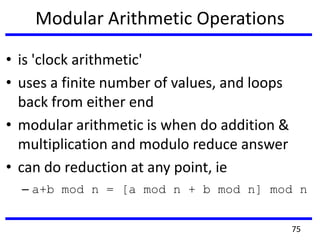 Modular Arithmetic Operations
• is 'clock arithmetic'
• uses a finite number of values, and loops
back from either end
• modular arithmetic is when do addition &
multiplication and modulo reduce answer
• can do reduction at any point, ie
– a+b mod n = [a mod n + b mod n] mod n
75
 