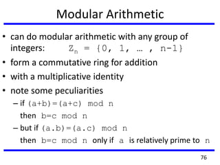 Modular Arithmetic
• can do modular arithmetic with any group of
integers: Zn = {0, 1, … , n-1}
• form a commutative ring for addition
• with a multiplicative identity
• note some peculiarities
– if (a+b)=(a+c) mod n
then b=c mod n
– but if (a.b)=(a.c) mod n
then b=c mod n only if a is relatively prime to n
76
 