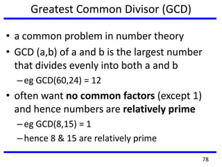 Greatest Common Divisor (GCD)
• a common problem in number theory
• GCD (a,b) of a and b is the largest number
that divides evenly into both a and b
–eg GCD(60,24) = 12
• often want no common factors (except 1)
and hence numbers are relatively prime
–eg GCD(8,15) = 1
–hence 8 & 15 are relatively prime
78
 