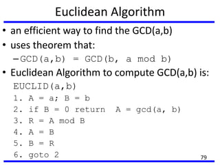 Euclidean Algorithm
• an efficient way to find the GCD(a,b)
• uses theorem that:
–GCD(a,b) = GCD(b, a mod b)
• Euclidean Algorithm to compute GCD(a,b) is:
EUCLID(a,b)
1. A = a; B = b
2. if B = 0 return A = gcd(a, b)
3. R = A mod B
4. A = B
5. B = R
6. goto 2 79
 
