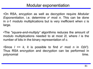 •On RSA, encyption as well as decryption require Modular
Exponentiation, i.e. determine xc mod n. This can be done
in c-1 modulo multiplications but is very inefficient when c is
large.
•The "square-and-multiply“ algorithms reduces the amount of
modulo multiplications needed to at most 2l, where l is the
number of bits in the binary representation of c.
•Since l <= k, it is possible to find xc mod n in O(k3).
Thus RSA encryption and decryption can be performed in
polynomial time.
Modular exponentiation
81
 