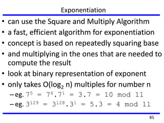 Exponentiation
• can use the Square and Multiply Algorithm
• a fast, efficient algorithm for exponentiation
• concept is based on repeatedly squaring base
• and multiplying in the ones that are needed to
compute the result
• look at binary representation of exponent
• only takes O(log2 n) multiples for number n
–eg. 75 = 74.71 = 3.7 = 10 mod 11
–eg. 3129 = 3128.31 = 5.3 = 4 mod 11
85
 