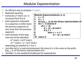 Modular Exponentiation
• An efficient way to compute ab mod n
• Repeated squaring
• Computes ac mod n as c is
increased from 0 to b
• Each exponent computed
in a sequence is either twice
the previous exponent or
one more than the previous
exponent
• Each iteration of the loop
uses one of the identities
a2c mod n = (ac)2 mod n,
a2c+1 mod n = a (ac)2 mod n
depending on whether bi = 0 or 1
• Just after bit bi is read and processed, the value of c is the same as the prefix
bkbk-1…bi of the binary representation of b
• Variable c is not needed (included just for explanation)
Modular-Exponentiation(a, b, n)
1. c 0
2. d 1
3. let bkbk-1…b0 be the binary representation of b
4. for i k downto 0
5. do c 2c
6. d (d d) mod n
7. if bi = 1
8. then c c + 1
9. d (d a) mod n
10. return d
87
 
