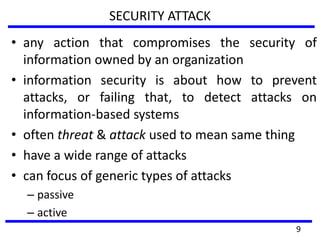 SECURITY ATTACK
• any action that compromises the security of
information owned by an organization
• information security is about how to prevent
attacks, or failing that, to detect attacks on
information-based systems
• often threat & attack used to mean same thing
• have a wide range of attacks
• can focus of generic types of attacks
– passive
– active
9
 