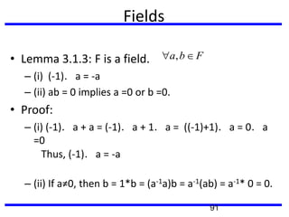 Fields
• Lemma 3.1.3: F is a field.
– (i) (-1)．a = -a
– (ii) ab = 0 implies a =0 or b =0.
• Proof:
– (i) (-1)．a + a = (-1)．a + 1．a = ((-1)+1)．a = 0．a
=0
Thus, (-1)．a = -a
– (ii) If a≠0, then b = 1*b = (a-1a)b = a-1(ab) = a-1* 0 = 0.
,a b F
91
 