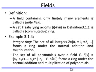 Fields
• Definition:
– A field containing only finitely many elements is
called a finite field.
– A set F satisfying axioms (i)-(vii) in Definition3.1.1 is
called a (commutative) ring.
• Example 3.1.4:
– Integer ring: The set of all integers Z={0, ±1, ±2, …}
forms a ring under the normal addition and
multiplication.
– The set of all polynomials over a field F, F[x] =
{a0+a1x+…+anxn | ai F, n≧0} forms a ring under the
normal addition and multiplication of polynomials.
92
 