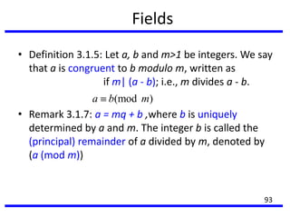 Fields
• Definition 3.1.5: Let a, b and m>1 be integers. We say
that a is congruent to b modulo m, written as
if m| (a - b); i.e., m divides a - b.
• Remark 3.1.7: a = mq + b ,where b is uniquely
determined by a and m. The integer b is called the
(principal) remainder of a divided by m, denoted by
(a (mod m))
(mod )a b m
93
 