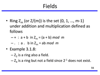 Fields
• Ring Zm (or Z/(m)) is the set {0, 1, …, m-1}
under addition and multiplication defined as
follows
– + : a + b in Zm = (a + b) mod m
– ．: a ．b in Zm = ab mod m
• Example 3.1.8:
– Z2 is a ring also a field.
– Z4 is a ring but not a field since 2-1 does not exist.
94
 