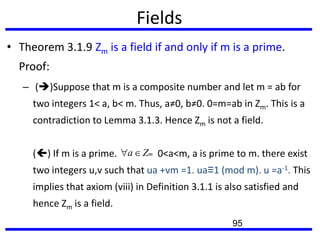 Fields
• Theorem 3.1.9 Zm is a field if and only if m is a prime.
Proof:
– ()Suppose that m is a composite number and let m = ab for
two integers 1< a, b< m. Thus, a≠0, b≠0. 0=m=ab in Zm. This is a
contradiction to Lemma 3.1.3. Hence Zm is not a field.
() If m is a prime. 0<a<m, a is prime to m. there exist
two integers u,v such that ua +vm =1. ua≡1 (mod m). u =a-1. This
implies that axiom (viii) in Definition 3.1.1 is also satisfied and
hence Zm is a field.
mZa
95
 