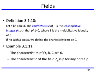 Fields
• Definition 3.1.10:
Let F be a field. The characteristic of F is the least positive
integer p such that p*1=0, where 1 is the multiplicative identity
of F.
If no such p exists, we define the characteristic to be 0.
• Example 3.1.11
– The characteristics of Q, R, C are 0.
– The characteristic of the field Zp is p for any prime p.
96
 
