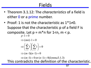 Fields
• Theorem 3.1.12: The characteristics of a field is
either 0 or a prime number.
• Proof: 1 is not the characteristic as 1*1≠0.
Suppose that the characteristic p of a field F is
composite. Let p = m*n for 1<n, m < p.
This contradicts the definition of the characteristic.
)3.1.3(0)1(or0)1(
0)1)(1(
011
01)(
01
11
lemmanm
nm
mn
p
n
i
m
i
97
 