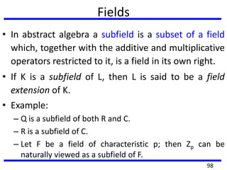 Fields
• In abstract algebra a subfield is a subset of a field
which, together with the additive and multiplicative
operators restricted to it, is a field in its own right.
• If K is a subfield of L, then L is said to be a field
extension of K.
• Example:
– Q is a subfield of both R and C.
– R is a subfield of C.
– Let F be a field of characteristic p; then Zp can be
naturally viewed as a subfield of F.
98
 