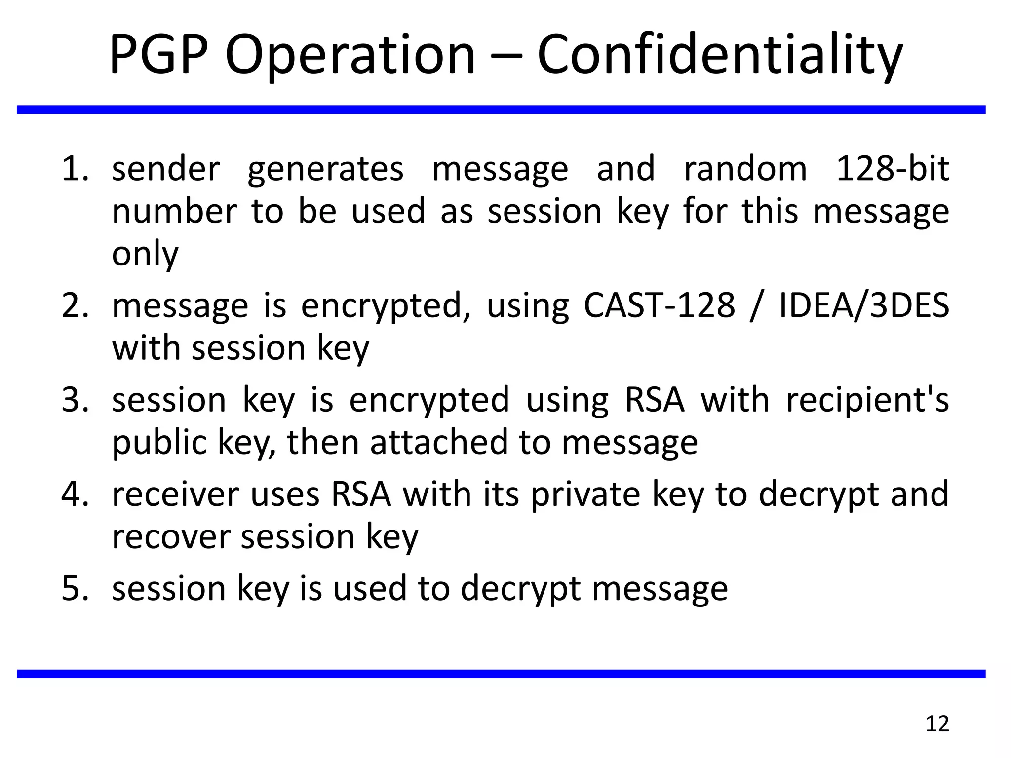PGP Operation – Confidentiality
1. sender generates message and random 128-bit
number to be used as session key for this message
only
2. message is encrypted, using CAST-128 / IDEA/3DES
with session key
3. session key is encrypted using RSA with recipient's
public key, then attached to message
4. receiver uses RSA with its private key to decrypt and
recover session key
5. session key is used to decrypt message
12
 