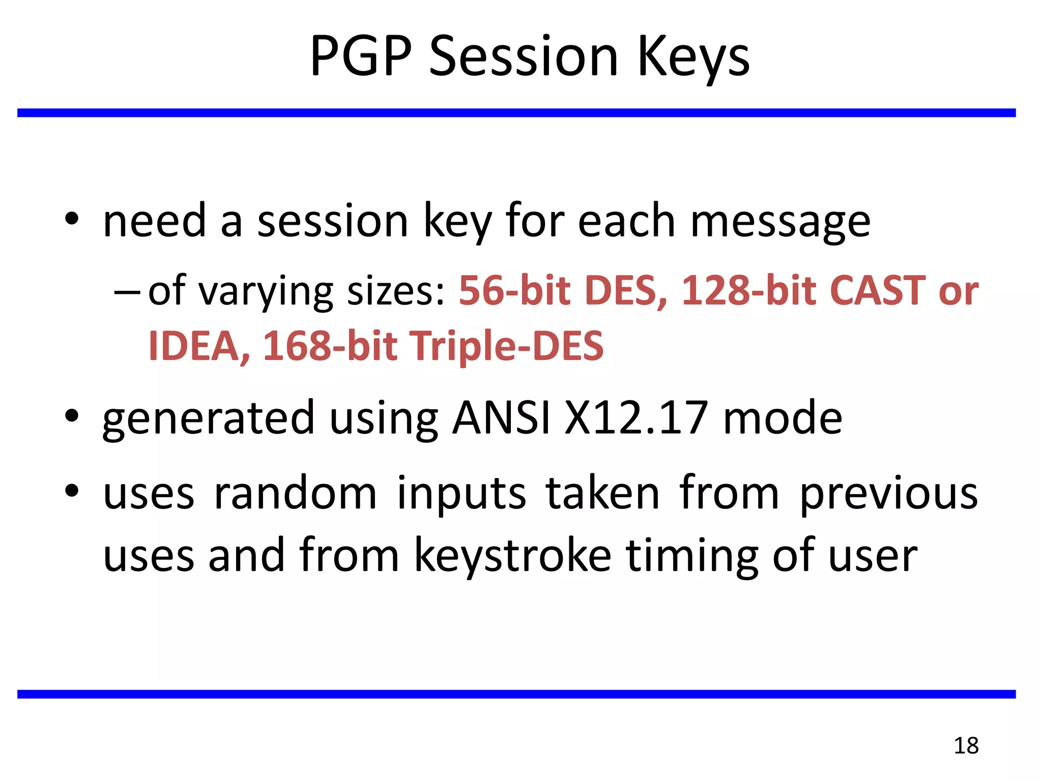 PGP Session Keys
• need a session key for each message
–of varying sizes: 56-bit DES, 128-bit CAST or
IDEA, 168-bit Triple-DES
• generated using ANSI X12.17 mode
• uses random inputs taken from previous
uses and from keystroke timing of user
18
 