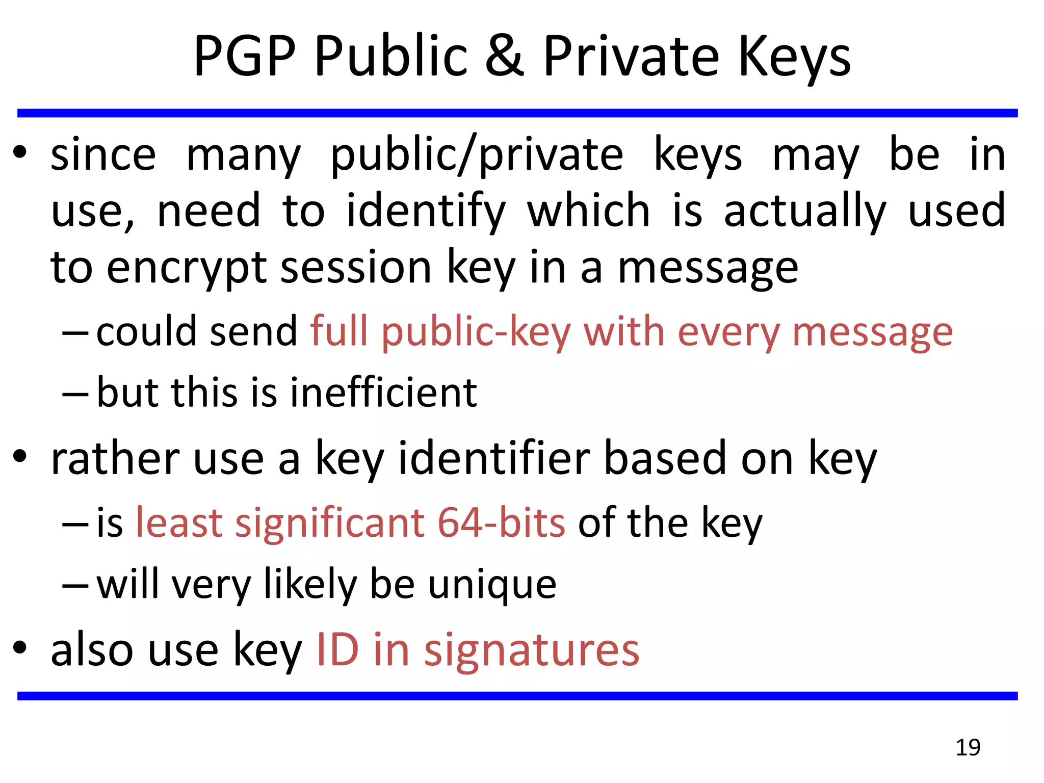PGP Public & Private Keys
• since many public/private keys may be in
use, need to identify which is actually used
to encrypt session key in a message
–could send full public-key with every message
–but this is inefficient
• rather use a key identifier based on key
–is least significant 64-bits of the key
–will very likely be unique
• also use key ID in signatures
19
 