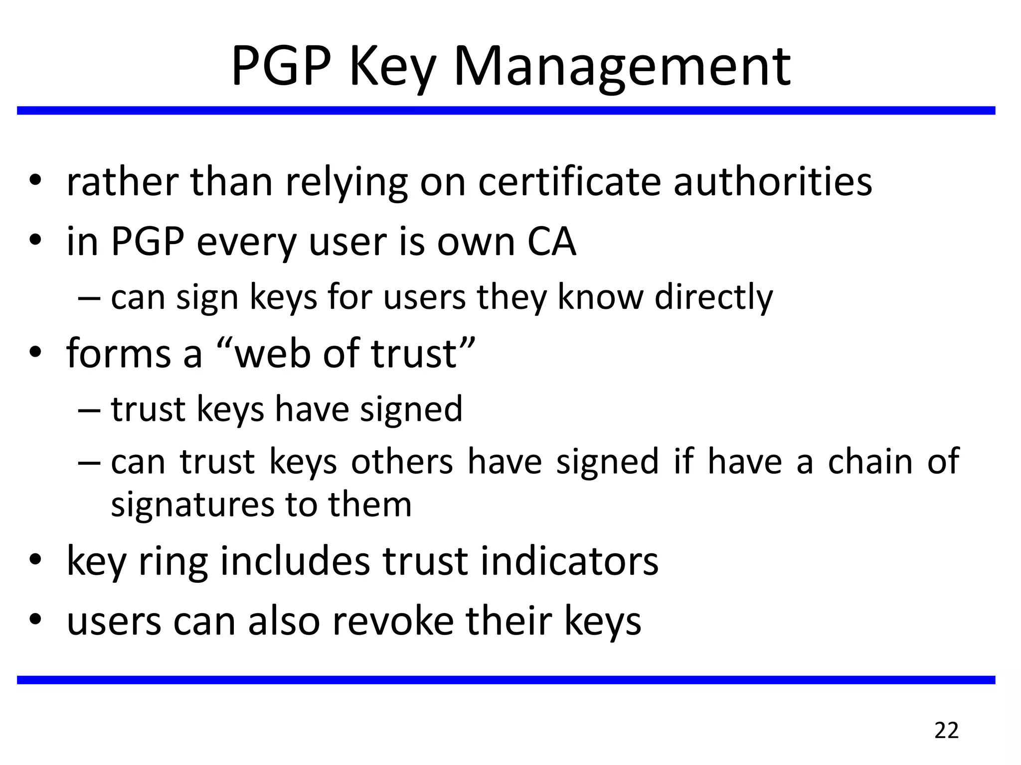 PGP Key Management
• rather than relying on certificate authorities
• in PGP every user is own CA
– can sign keys for users they know directly
• forms a “web of trust”
– trust keys have signed
– can trust keys others have signed if have a chain of
signatures to them
• key ring includes trust indicators
• users can also revoke their keys
22
 