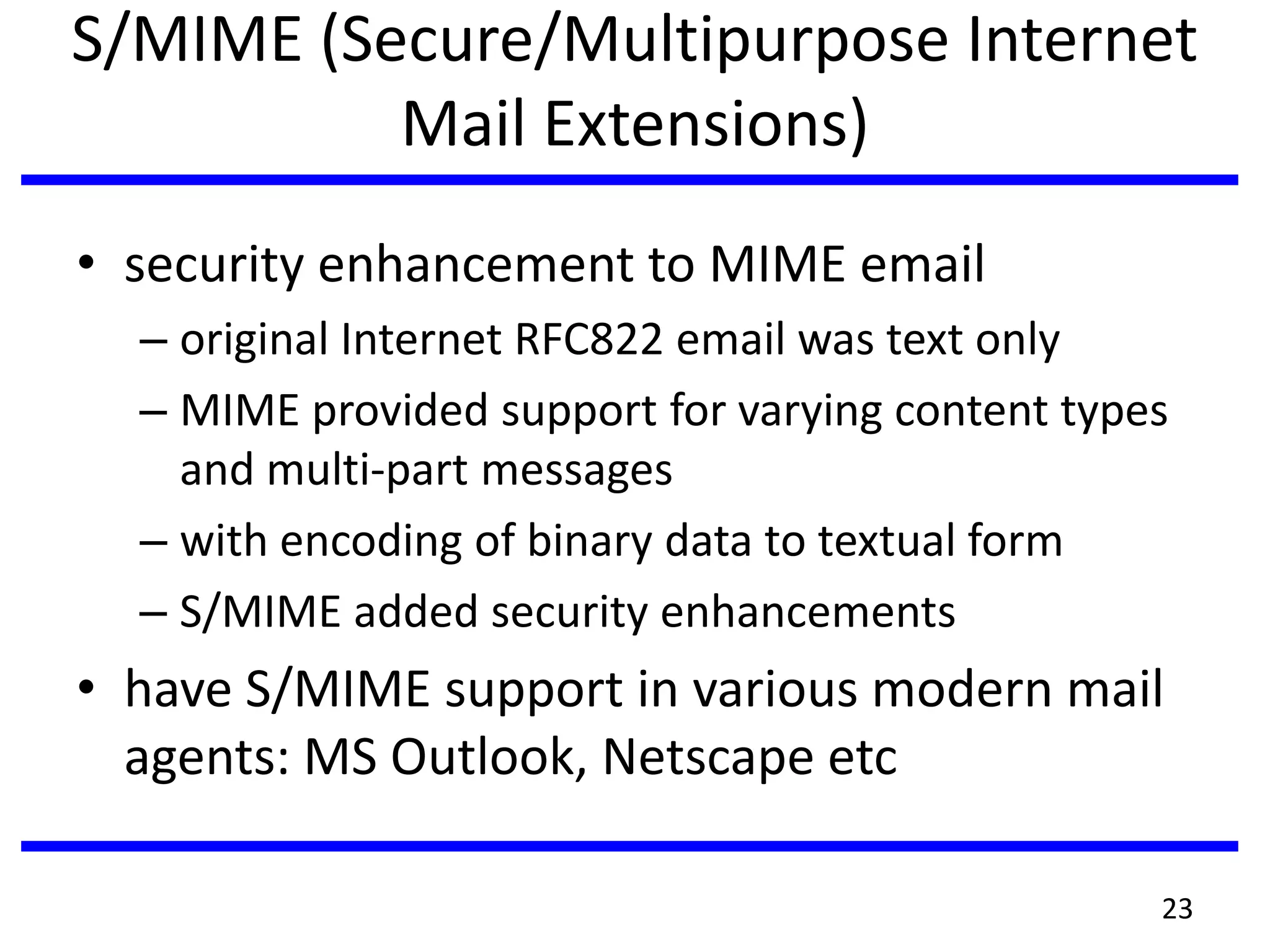 S/MIME (Secure/Multipurpose Internet
Mail Extensions)
• security enhancement to MIME email
– original Internet RFC822 email was text only
– MIME provided support for varying content types
and multi-part messages
– with encoding of binary data to textual form
– S/MIME added security enhancements
• have S/MIME support in various modern mail
agents: MS Outlook, Netscape etc
23
 