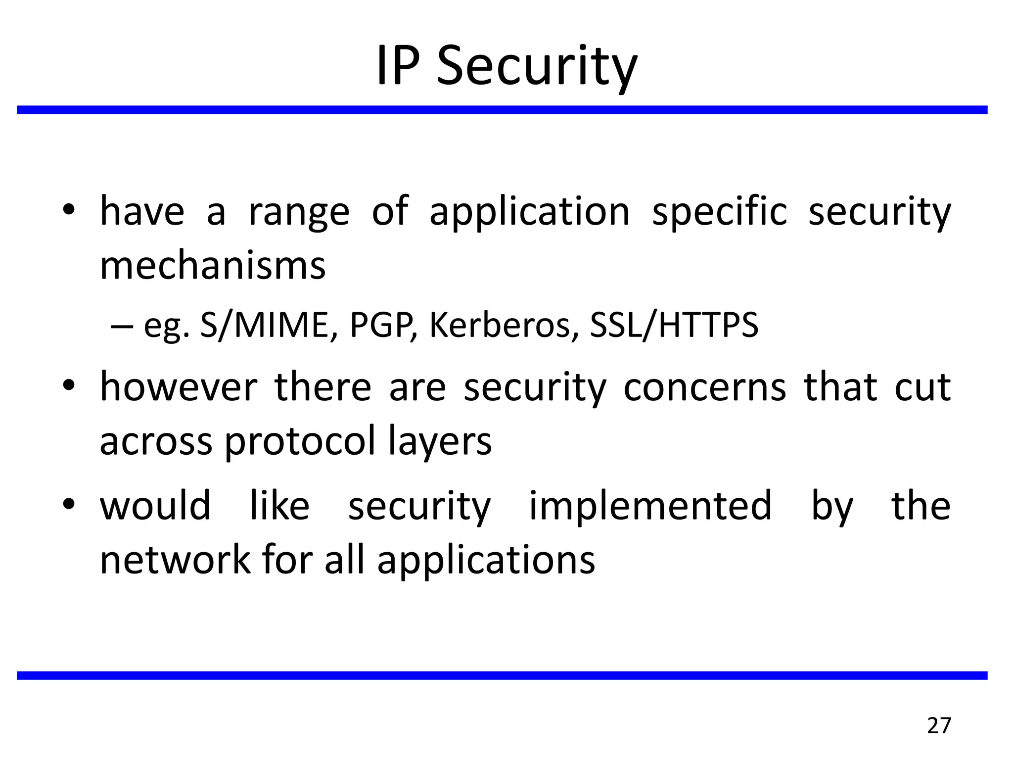 IP Security
• have a range of application specific security
mechanisms
– eg. S/MIME, PGP, Kerberos, SSL/HTTPS
• however there are security concerns that cut
across protocol layers
• would like security implemented by the
network for all applications
27
 