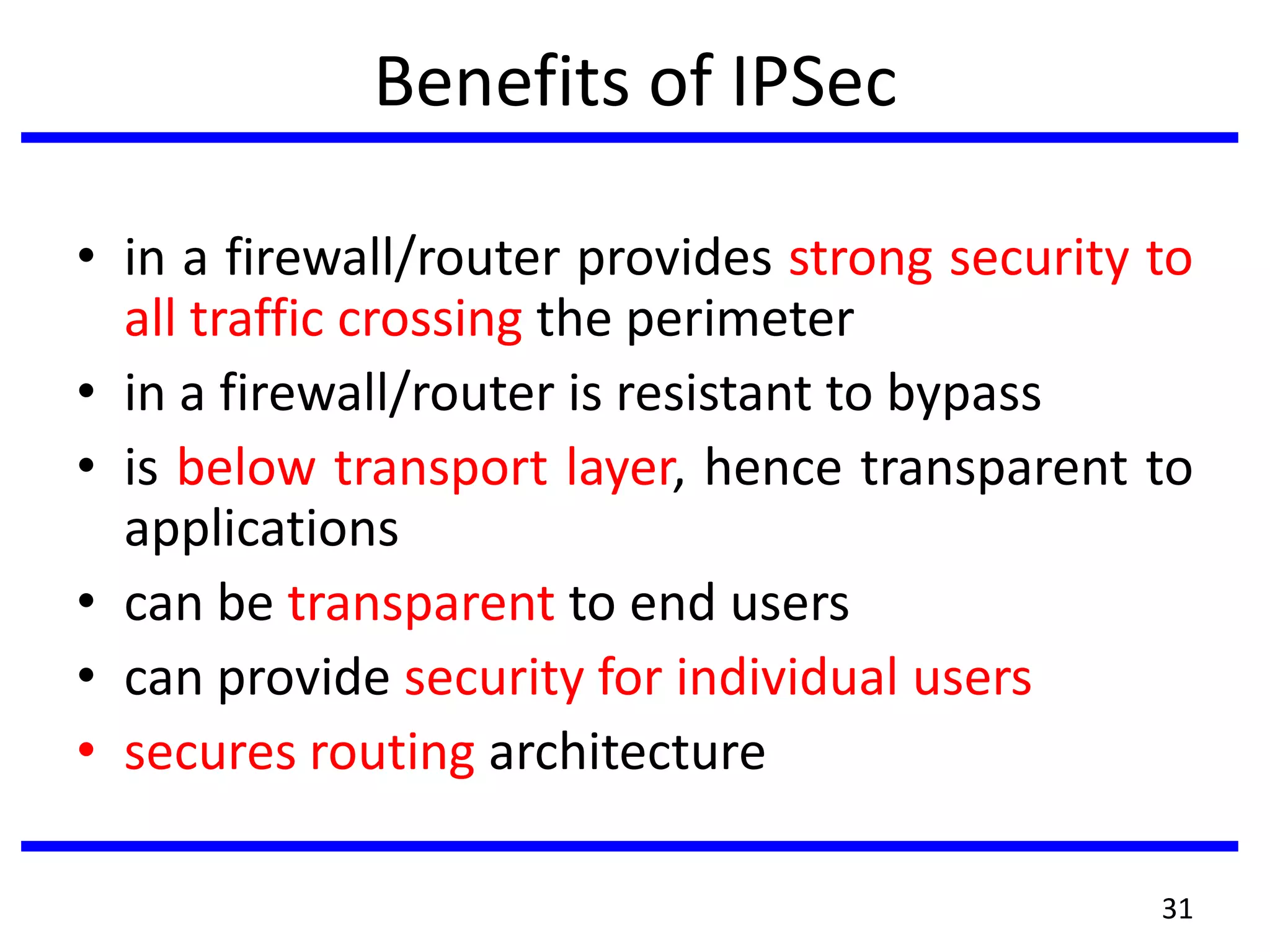 Benefits of IPSec
• in a firewall/router provides strong security to
all traffic crossing the perimeter
• in a firewall/router is resistant to bypass
• is below transport layer, hence transparent to
applications
• can be transparent to end users
• can provide security for individual users
• secures routing architecture
31
 