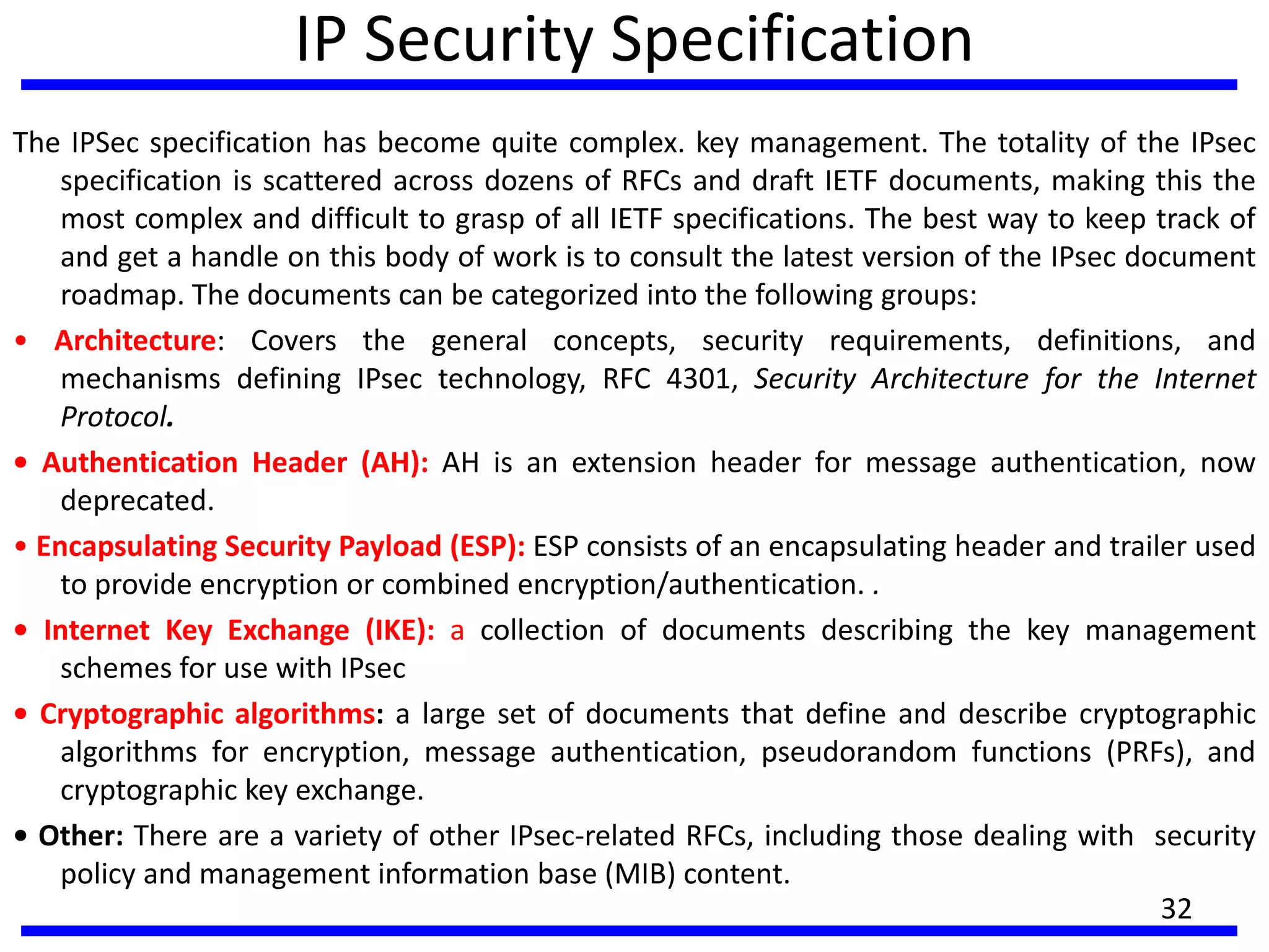 IP Security Specification
The IPSec specification has become quite complex. key management. The totality of the IPsec
specification is scattered across dozens of RFCs and draft IETF documents, making this the
most complex and difficult to grasp of all IETF specifications. The best way to keep track of
and get a handle on this body of work is to consult the latest version of the IPsec document
roadmap. The documents can be categorized into the following groups:
• Architecture: Covers the general concepts, security requirements, definitions, and
mechanisms defining IPsec technology, RFC 4301, Security Architecture for the Internet
Protocol.
• Authentication Header (AH): AH is an extension header for message authentication, now
deprecated.
• Encapsulating Security Payload (ESP): ESP consists of an encapsulating header and trailer used
to provide encryption or combined encryption/authentication. .
• Internet Key Exchange (IKE): a collection of documents describing the key management
schemes for use with IPsec
• Cryptographic algorithms: a large set of documents that define and describe cryptographic
algorithms for encryption, message authentication, pseudorandom functions (PRFs), and
cryptographic key exchange.
• Other: There are a variety of other IPsec-related RFCs, including those dealing with security
policy and management information base (MIB) content.
32
 