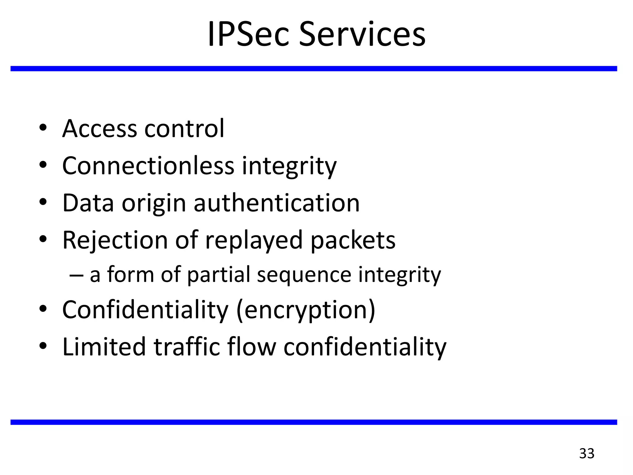 IPSec Services
• Access control
• Connectionless integrity
• Data origin authentication
• Rejection of replayed packets
– a form of partial sequence integrity
• Confidentiality (encryption)
• Limited traffic flow confidentiality
33
 