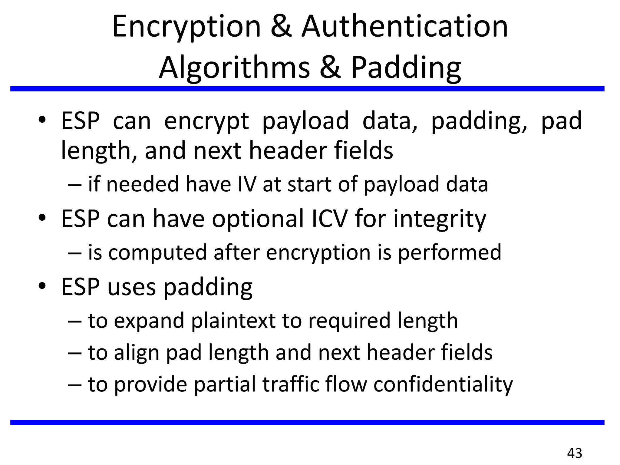 Encryption & Authentication
Algorithms & Padding
• ESP can encrypt payload data, padding, pad
length, and next header fields
– if needed have IV at start of payload data
• ESP can have optional ICV for integrity
– is computed after encryption is performed
• ESP uses padding
– to expand plaintext to required length
– to align pad length and next header fields
– to provide partial traffic flow confidentiality
43
 