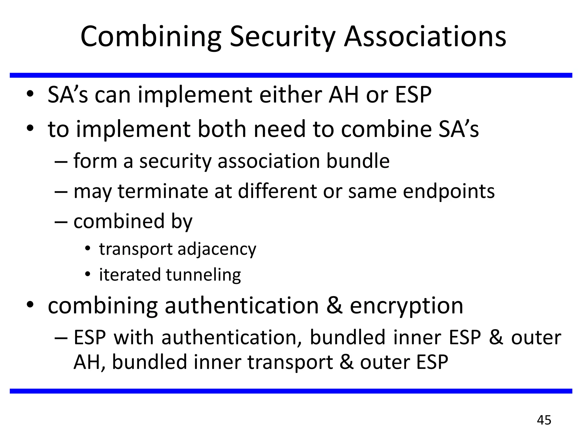 Combining Security Associations
• SA’s can implement either AH or ESP
• to implement both need to combine SA’s
– form a security association bundle
– may terminate at different or same endpoints
– combined by
• transport adjacency
• iterated tunneling
• combining authentication & encryption
– ESP with authentication, bundled inner ESP & outer
AH, bundled inner transport & outer ESP
45
 