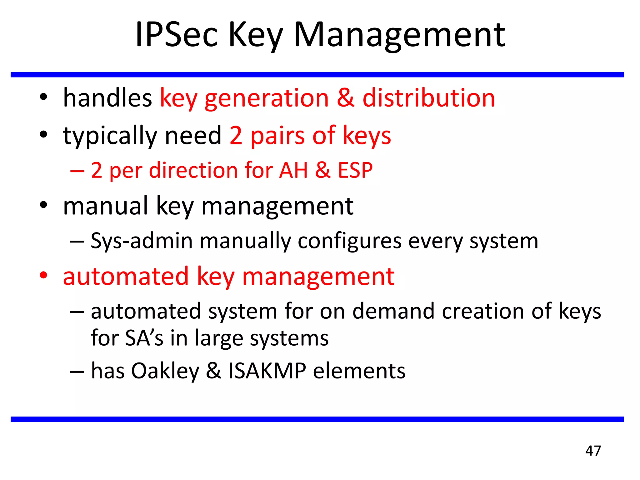 IPSec Key Management
• handles key generation & distribution
• typically need 2 pairs of keys
– 2 per direction for AH & ESP
• manual key management
– Sys-admin manually configures every system
• automated key management
– automated system for on demand creation of keys
for SA’s in large systems
– has Oakley & ISAKMP elements
47
 