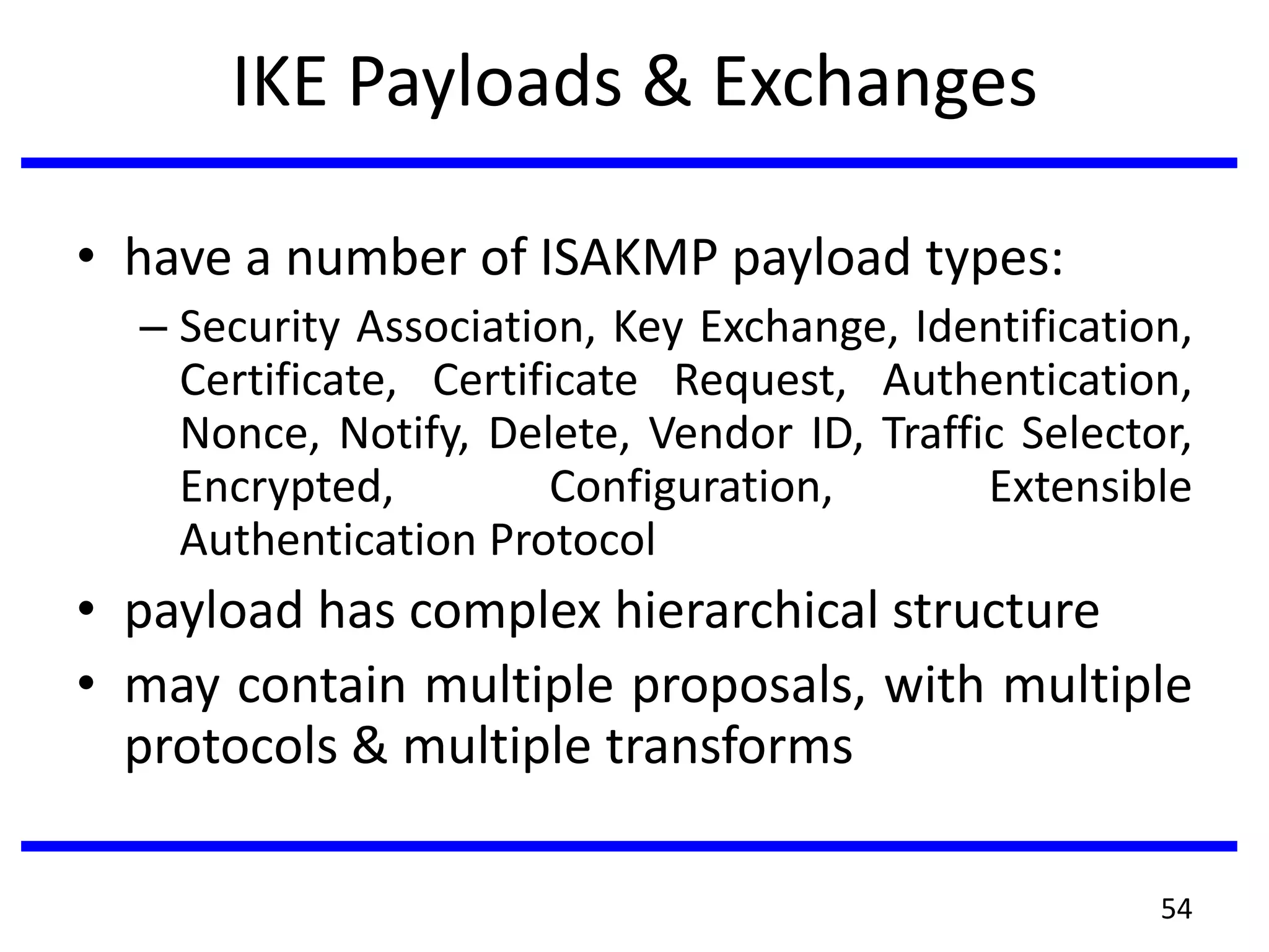 IKE Payloads & Exchanges
• have a number of ISAKMP payload types:
– Security Association, Key Exchange, Identification,
Certificate, Certificate Request, Authentication,
Nonce, Notify, Delete, Vendor ID, Traffic Selector,
Encrypted, Configuration, Extensible
Authentication Protocol
• payload has complex hierarchical structure
• may contain multiple proposals, with multiple
protocols & multiple transforms
54
 