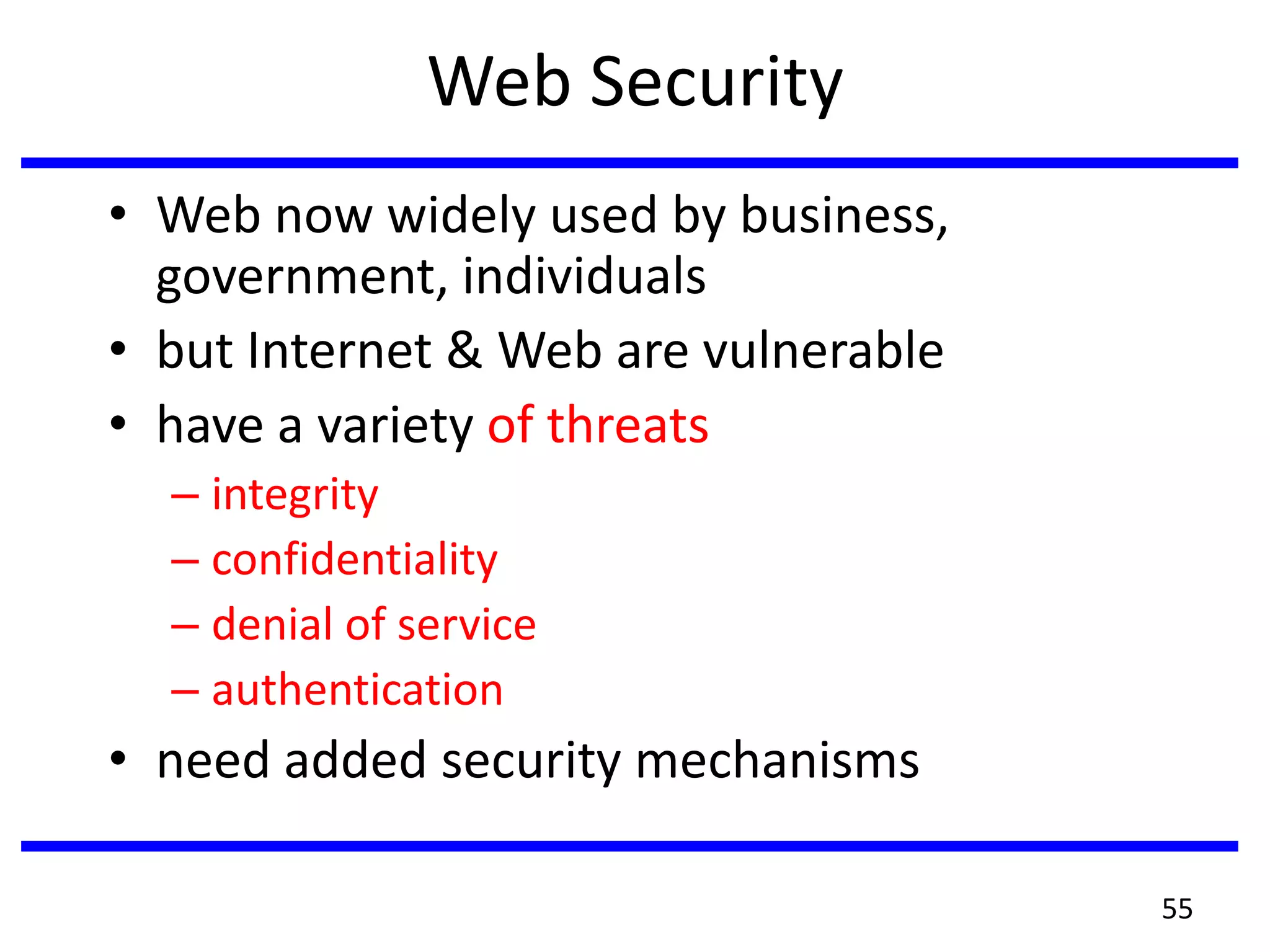 Web Security
• Web now widely used by business,
government, individuals
• but Internet & Web are vulnerable
• have a variety of threats
– integrity
– confidentiality
– denial of service
– authentication
• need added security mechanisms
55
 