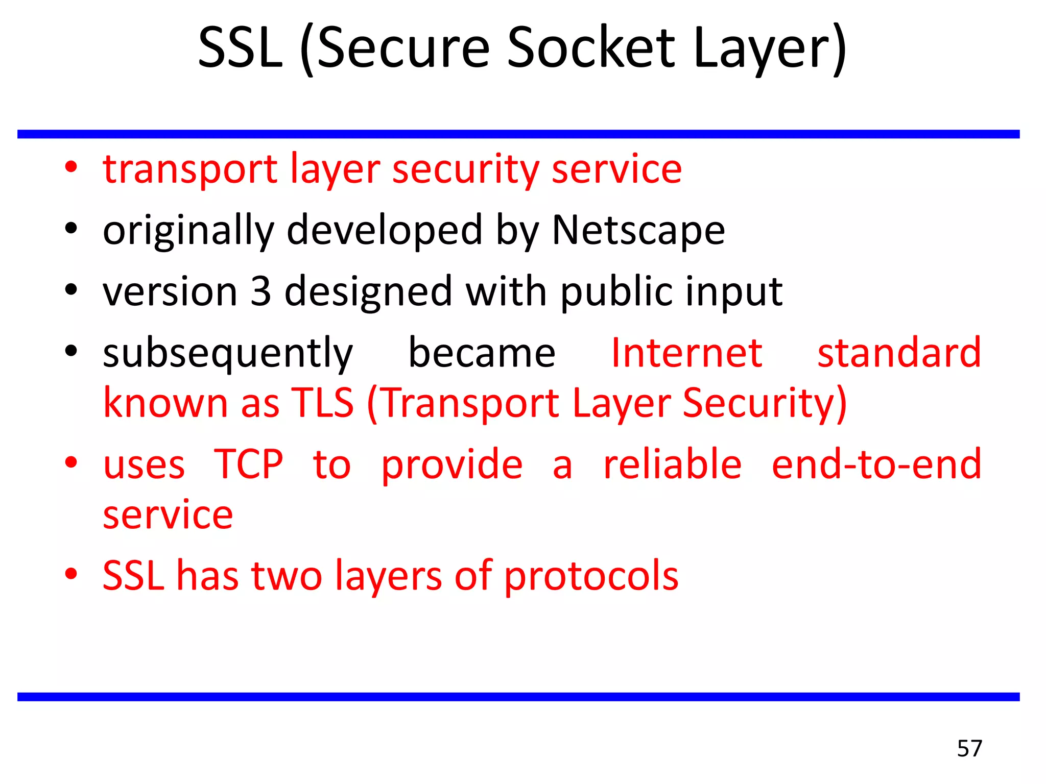 SSL (Secure Socket Layer)
• transport layer security service
• originally developed by Netscape
• version 3 designed with public input
• subsequently became Internet standard
known as TLS (Transport Layer Security)
• uses TCP to provide a reliable end-to-end
service
• SSL has two layers of protocols
57
 