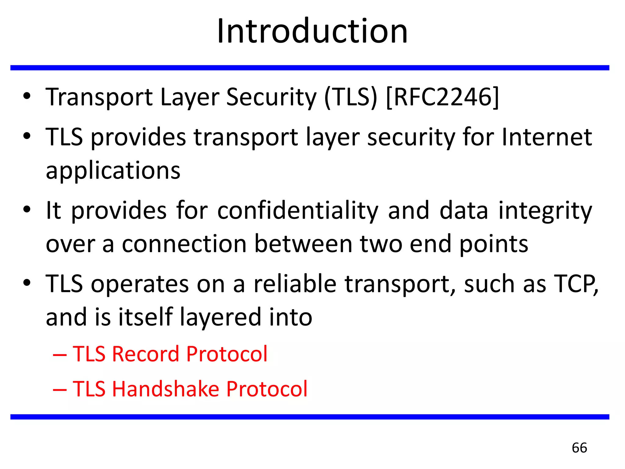 Introduction
• Transport Layer Security (TLS) [RFC2246]
• TLS provides transport layer security for Internet
applications
• It provides for confidentiality and data integrity
over a connection between two end points
• TLS operates on a reliable transport, such as TCP,
and is itself layered into
– TLS Record Protocol
– TLS Handshake Protocol
66
 