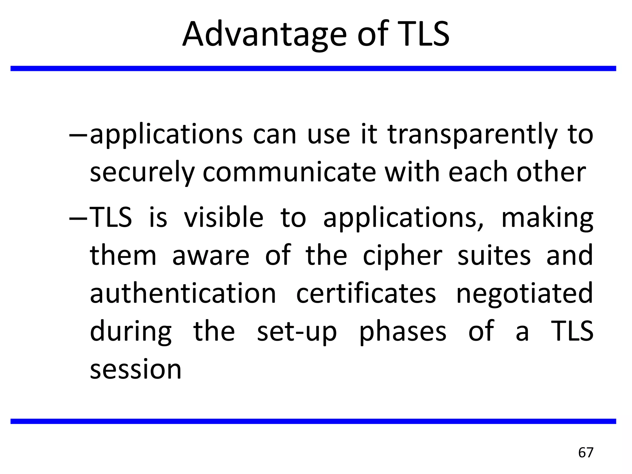 Advantage of TLS
–applications can use it transparently to
securely communicate with each other
–TLS is visible to applications, making
them aware of the cipher suites and
authentication certificates negotiated
during the set-up phases of a TLS
session
67
 