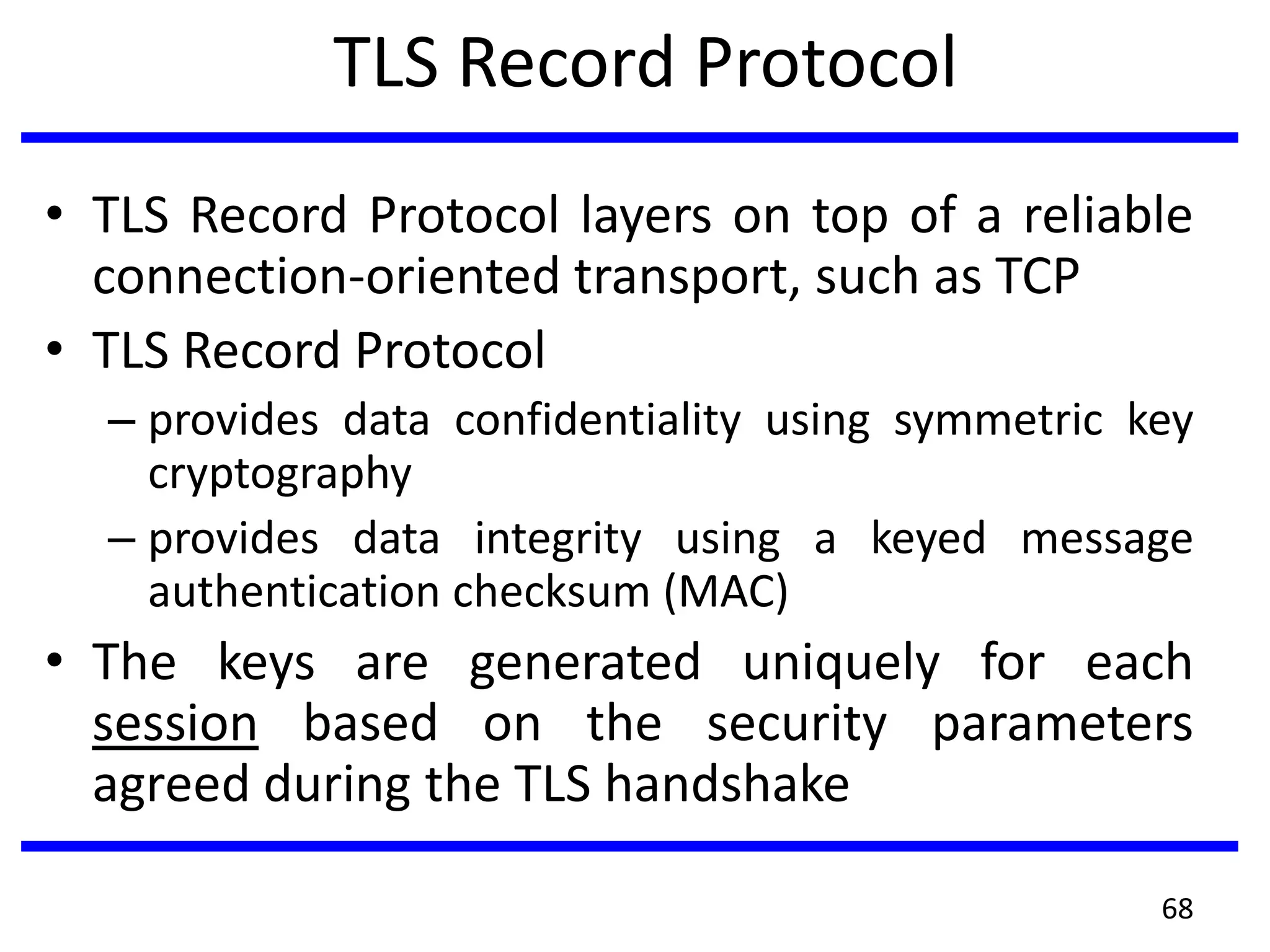 TLS Record Protocol
• TLS Record Protocol layers on top of a reliable
connection-oriented transport, such as TCP
• TLS Record Protocol
– provides data confidentiality using symmetric key
cryptography
– provides data integrity using a keyed message
authentication checksum (MAC)
• The keys are generated uniquely for each
session based on the security parameters
agreed during the TLS handshake
68
 