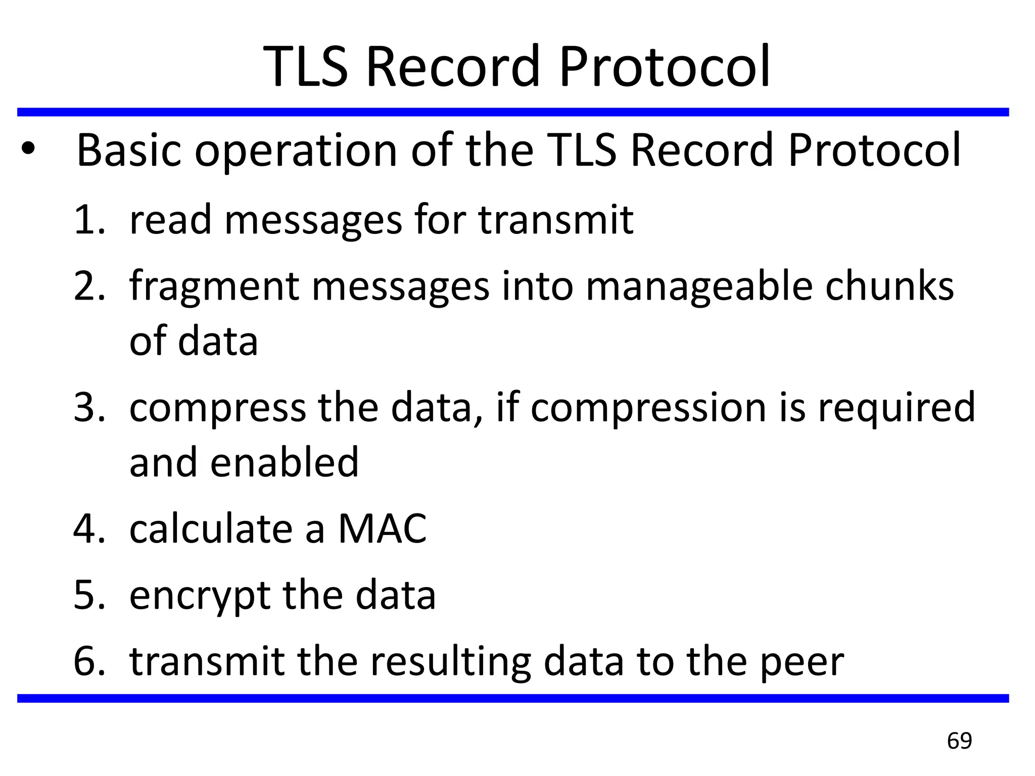 TLS Record Protocol
• Basic operation of the TLS Record Protocol
1. read messages for transmit
2. fragment messages into manageable chunks
of data
3. compress the data, if compression is required
and enabled
4. calculate a MAC
5. encrypt the data
6. transmit the resulting data to the peer
69
 