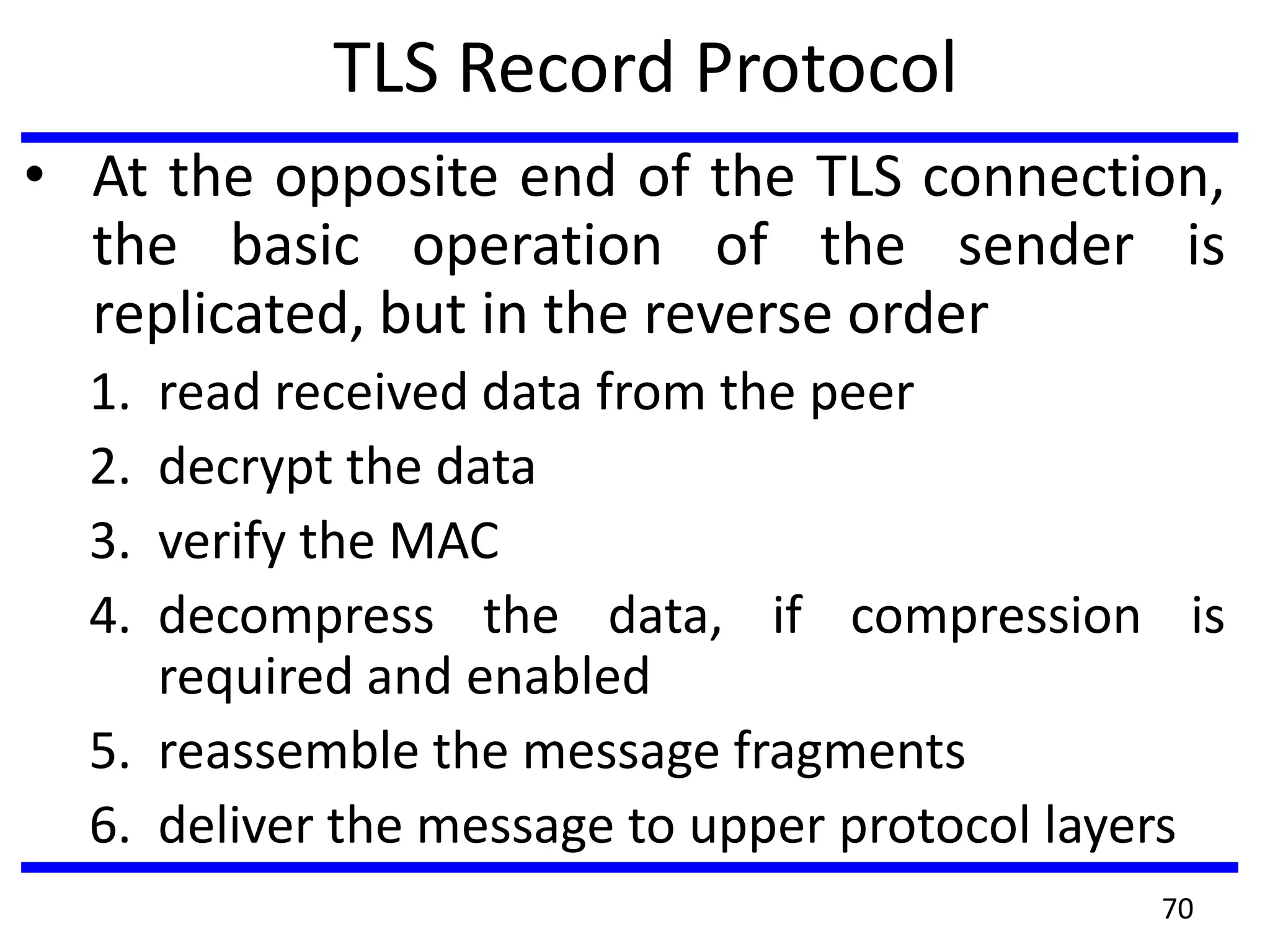 TLS Record Protocol
• At the opposite end of the TLS connection,
the basic operation of the sender is
replicated, but in the reverse order
1. read received data from the peer
2. decrypt the data
3. verify the MAC
4. decompress the data, if compression is
required and enabled
5. reassemble the message fragments
6. deliver the message to upper protocol layers
70
 