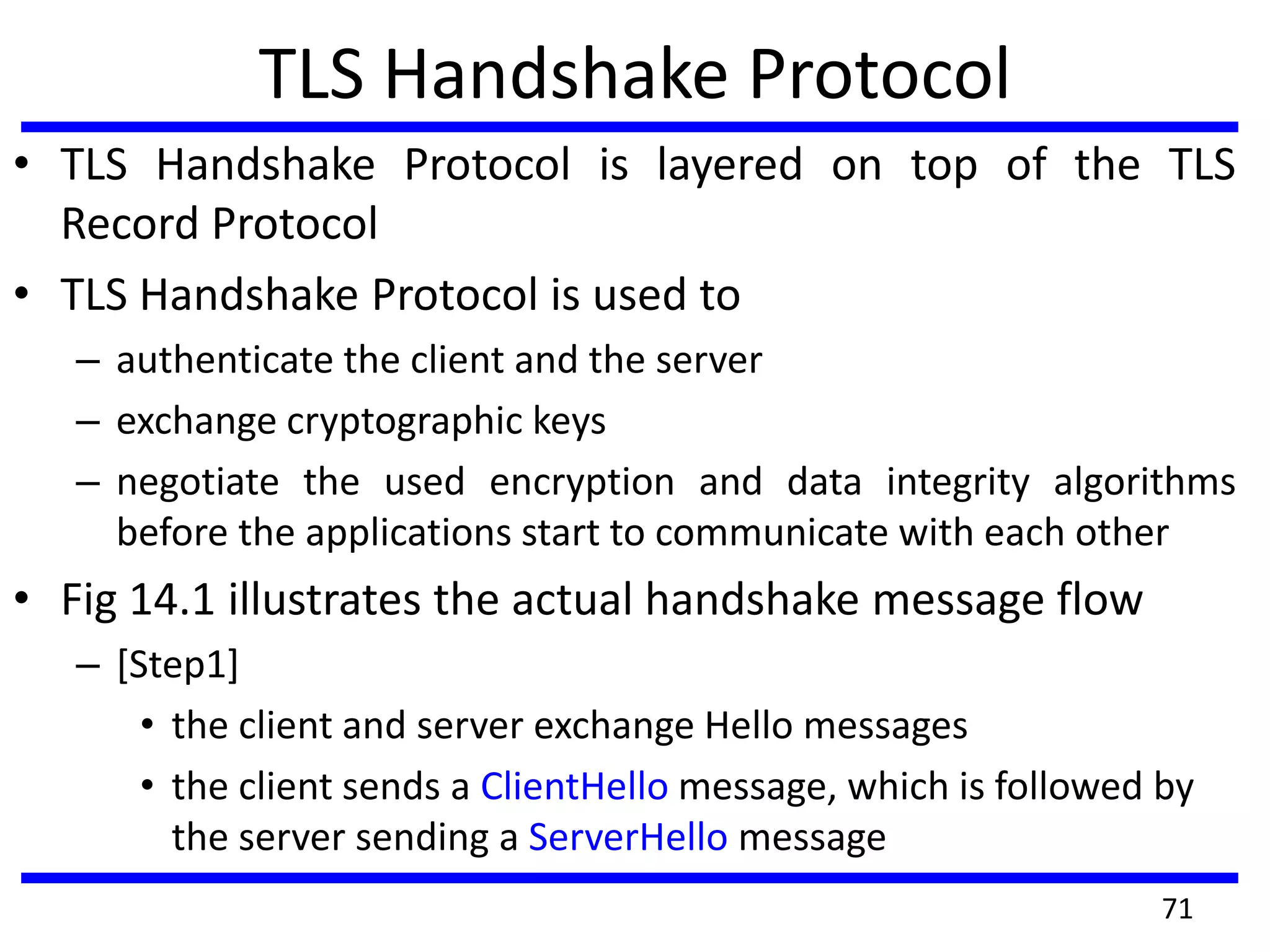 TLS Handshake Protocol
• TLS Handshake Protocol is layered on top of the TLS
Record Protocol
• TLS Handshake Protocol is used to
– authenticate the client and the server
– exchange cryptographic keys
– negotiate the used encryption and data integrity algorithms
before the applications start to communicate with each other
• Fig 14.1 illustrates the actual handshake message flow
– [Step1]
• the client and server exchange Hello messages
• the client sends a ClientHello message, which is followed by
the server sending a ServerHello message
71
 