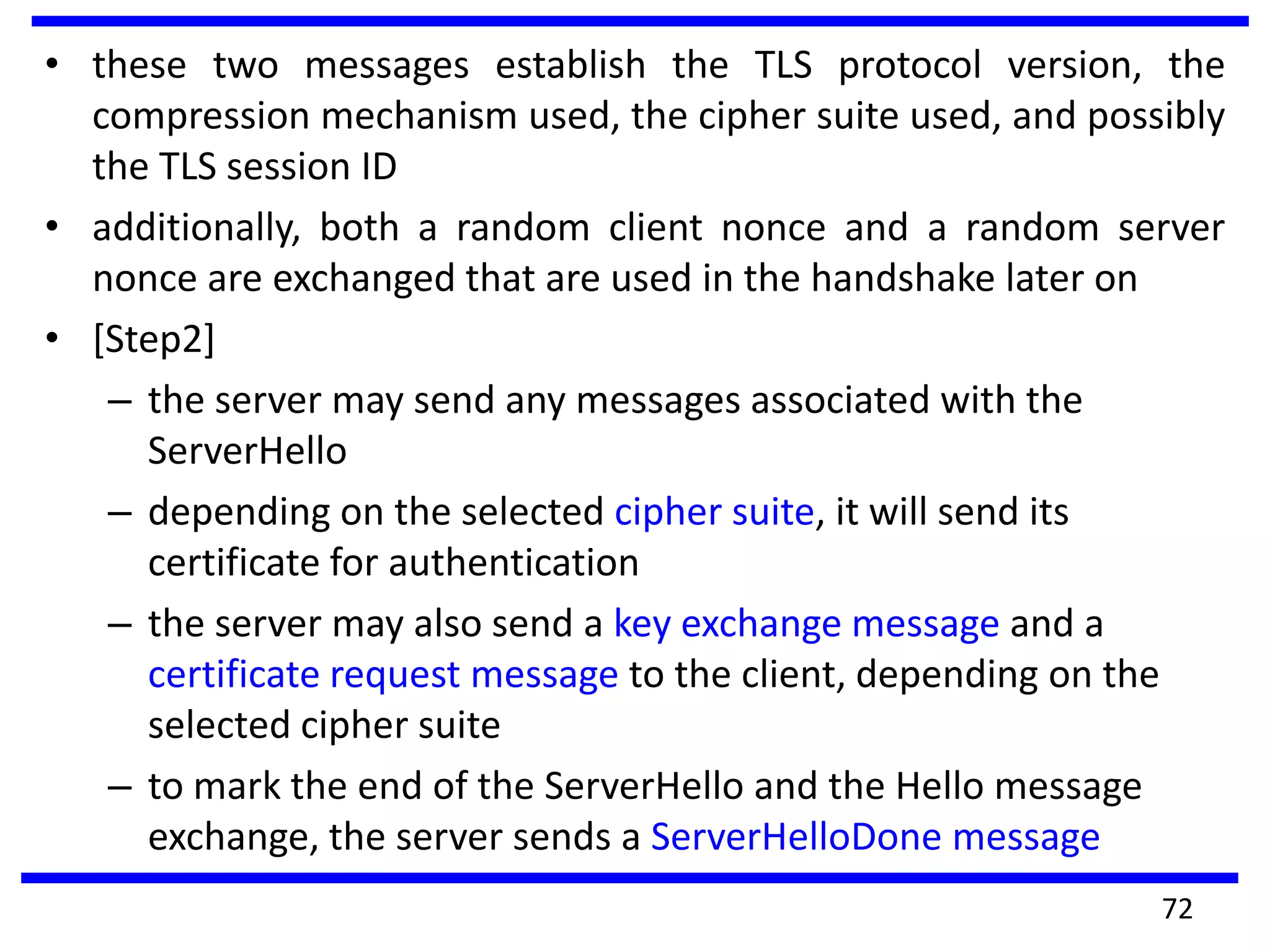 • these two messages establish the TLS protocol version, the
compression mechanism used, the cipher suite used, and possibly
the TLS session ID
• additionally, both a random client nonce and a random server
nonce are exchanged that are used in the handshake later on
• [Step2]
– the server may send any messages associated with the
ServerHello
– depending on the selected cipher suite, it will send its
certificate for authentication
– the server may also send a key exchange message and a
certificate request message to the client, depending on the
selected cipher suite
– to mark the end of the ServerHello and the Hello message
exchange, the server sends a ServerHelloDone message
72
 
