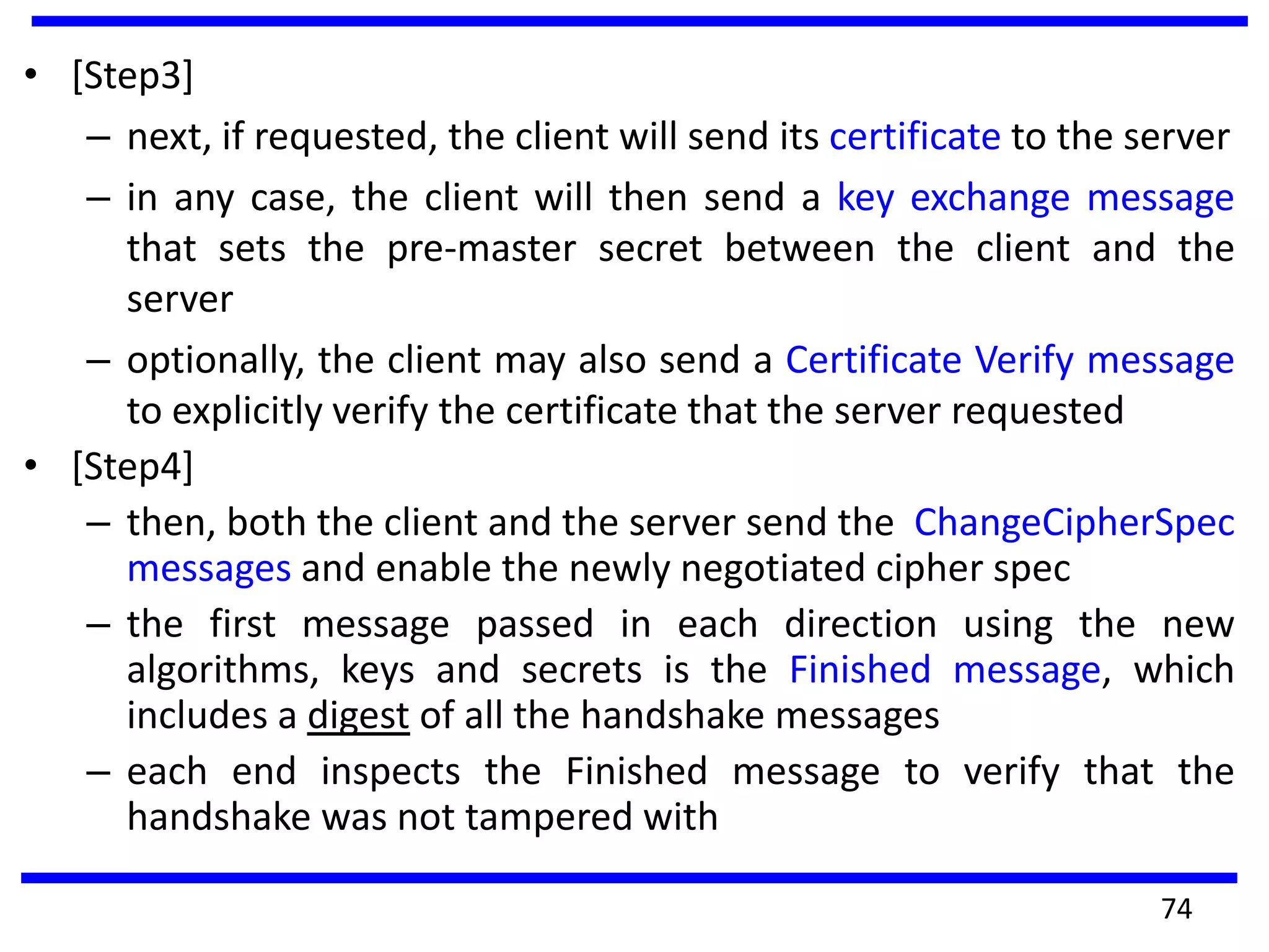 • [Step3]
– next, if requested, the client will send its certificate to the server
– in any case, the client will then send a key exchange message
that sets the pre-master secret between the client and the
server
– optionally, the client may also send a Certificate Verify message
to explicitly verify the certificate that the server requested
• [Step4]
– then, both the client and the server send the ChangeCipherSpec
messages and enable the newly negotiated cipher spec
– the first message passed in each direction using the new
algorithms, keys and secrets is the Finished message, which
includes a digest of all the handshake messages
– each end inspects the Finished message to verify that the
handshake was not tampered with
74
 